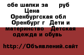 обе шапки за 300 руб › Цена ­ 300 - Оренбургская обл., Оренбург г. Дети и материнство » Детская одежда и обувь   